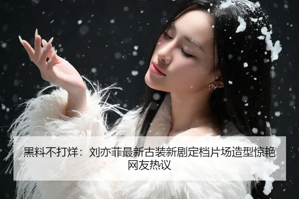 黑料不打烊：刘亦菲最新古装新剧定档片场造型惊艳网友热议